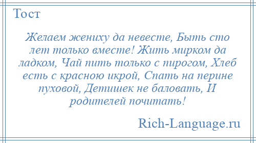 
    Желаем жениху да невесте, Быть сто лет только вместе! Жить мирком да ладком, Чай пить только с пирогом, Хлеб есть с красною икрой, Спать на перине пуховой, Детишек не баловать, И родителей почитать!