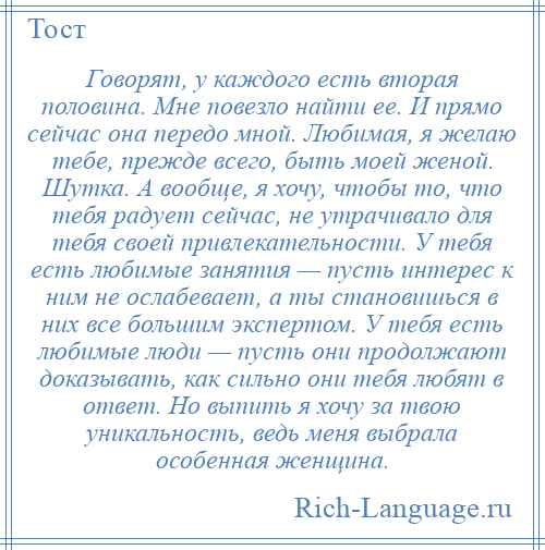 
    Говорят, у каждого есть вторая половина. Мне повезло найти ее. И прямо сейчас она передо мной. Любимая, я желаю тебе, прежде всего, быть моей женой. Шутка. А вообще, я хочу, чтобы то, что тебя радует сейчас, не утрачивало для тебя своей привлекательности. У тебя есть любимые занятия — пусть интерес к ним не ослабевает, а ты становишься в них все большим экспертом. У тебя есть любимые люди — пусть они продолжают доказывать, как сильно они тебя любят в ответ. Но выпить я хочу за твою уникальность, ведь меня выбрала особенная женщина.