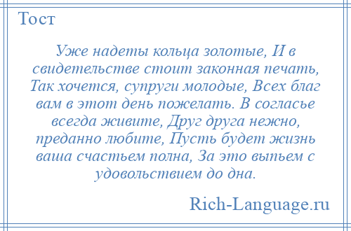 
    Уже надеты кольца золотые, И в свидетельстве стоит законная печать, Так хочется, супруги молодые, Всех благ вам в этот день пожелать. В согласье всегда живите, Друг друга нежно, преданно любите, Пусть будет жизнь ваша счастьем полна, За это выпьем с удовольствием до дна.