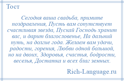 
    Сегодня ваша свадьба, примите поздравления, Пусть вам сопутствует счастливая звезда, Пускай Господь хранит вас, и дарит благословенье, На дальний путь, на долгие года. Желаем вам удачи, радости, горения, Любви одной большой, но на двоих, Здоровья, счастья, бодрости, веселья, Достатка и всех благ земных.