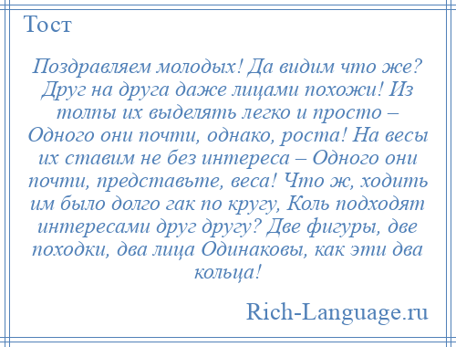 
    Поздравляем молодых! Да видим что же? Друг на друга даже лицами похожи! Из толпы их выделять легко и просто – Одного они почти, однако, роста! На весы их ставим не без интереса – Одного они почти, представьте, веса! Что ж, ходить им было долго гак по кругу, Коль подходят интересами друг другу? Две фигуры, две походки, два лица Одинаковы, как эти два кольца!