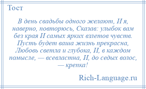 
    В день свадьбы одного желают, И я, наверно, повторюсь, Сказав: улыбок вам без края И самых ярких взлетов чувств. Пусть будет ваша жизнь прекрасна, Любовь светла и глубока, И, в каждом помысле, — всевластна, И, до седых волос, — крепка!