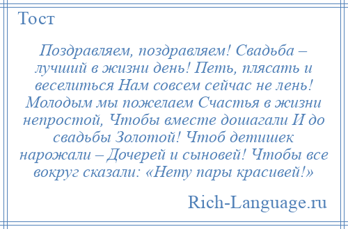 
    Поздравляем, поздравляем! Свадьба – лучший в жизни день! Петь, плясать и веселиться Нам совсем сейчас не лень! Молодым мы пожелаем Счастья в жизни непростой, Чтобы вместе дошагали И до свадьбы Золотой! Чтоб детишек нарожали – Дочерей и сыновей! Чтобы все вокруг сказали: «Нету пары красивей!»