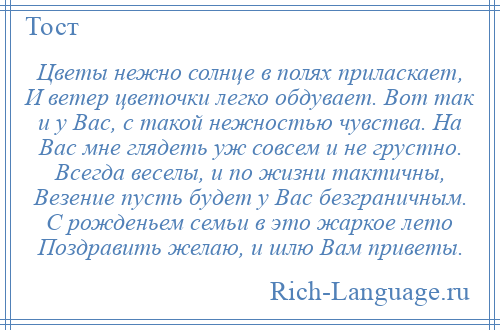 
    Цветы нежно солнце в полях приласкает, И ветер цветочки легко обдувает. Вот так и у Вас, с такой нежностью чувства. На Вас мне глядеть уж совсем и не грустно. Всегда веселы, и по жизни тактичны, Везение пусть будет у Вас безграничным. С рожденьем семьи в это жаркое лето Поздравить желаю, и шлю Вам приветы.