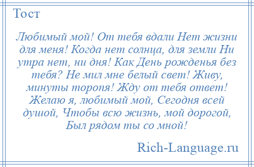 
    Любимый мой! От тебя вдали Нет жизни для меня! Когда нет солнца, для земли Ни утра нет, ни дня! Как День рожденья без тебя? Не мил мне белый свет! Живу, минуты торопя! Жду от тебя ответ! Желаю я, любимый мой, Сегодня всей душой, Чтобы всю жизнь, мой дорогой, Был рядом ты со мной!