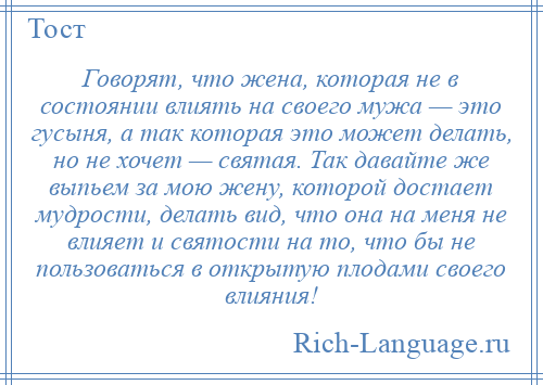 
    Говорят, что жена, которая не в состоянии влиять на своего мужа — это гусыня, а так которая это может делать, но не хочет — святая. Так давайте же выпьем за мою жену, которой достает мудрости, делать вид, что она на меня не влияет и святости на то, что бы не пользоваться в открытую плодами своего влияния!