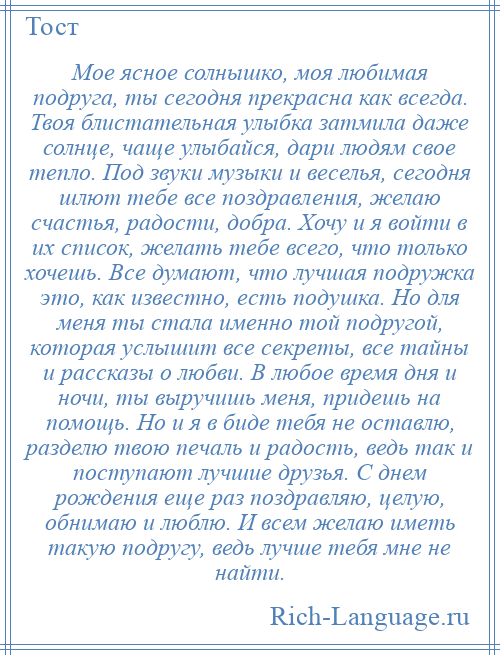 
    Мое ясное солнышко, моя любимая подруга, ты сегодня прекрасна как всегда. Твоя блистательная улыбка затмила даже солнце, чаще улыбайся, дари людям свое тепло. Под звуки музыки и веселья, сегодня шлют тебе все поздравления, желаю счастья, радости, добра. Хочу и я войти в их список, желать тебе всего, что только хочешь. Все думают, что лучшая подружка это, как известно, есть подушка. Но для меня ты стала именно той подругой, которая услышит все секреты, все тайны и рассказы о любви. В любое время дня и ночи, ты выручишь меня, придешь на помощь. Но и я в биде тебя не оставлю, разделю твою печаль и радость, ведь так и поступают лучшие друзья. С днем рождения еще раз поздравляю, целую, обнимаю и люблю. И всем желаю иметь такую подругу, ведь лучше тебя мне не найти.