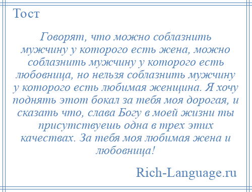 
    Говорят, что можно соблазнить мужчину у которого есть жена, можно соблазнить мужчину у которого есть любовница, но нельзя соблазнить мужчину у которого есть любимая женщина. Я хочу поднять этот бокал за тебя моя дорогая, и сказать что, слава Богу в моей жизни ты присутствуешь одна в трех этих качествах. За тебя моя любимая жена и любовница!