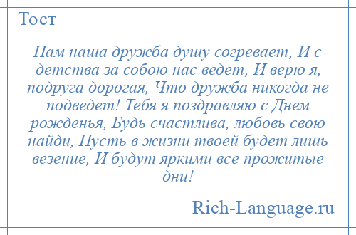 
    Нам наша дружба душу согревает, И с детства за собою нас ведет, И верю я, подруга дорогая, Что дружба никогда не подведет! Тебя я поздравляю с Днем рожденья, Будь счастлива, любовь свою найди, Пусть в жизни твоей будет лишь везение, И будут яркими все прожитые дни!