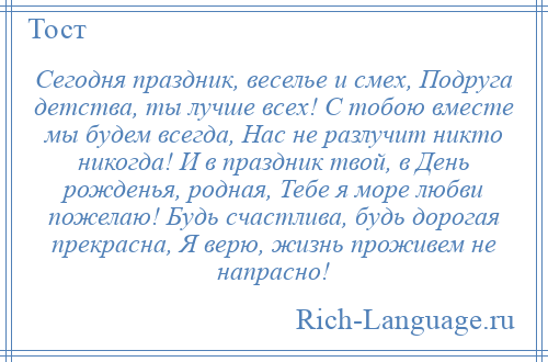 
    Сегодня праздник, веселье и смех, Подруга детства, ты лучше всех! С тобою вместе мы будем всегда, Нас не разлучит никто никогда! И в праздник твой, в День рожденья, родная, Тебе я море любви пожелаю! Будь счастлива, будь дорогая прекрасна, Я верю, жизнь проживем не напрасно!