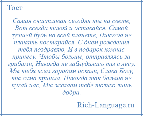 
    Самая счастливая сегодня ты на свете, Вот всегда такой и оставайся. Самой лучшей будь на всей планете, Никогда не плакать постарайся. С днем рождения тебя поздравлю, И в подарок компас принесу. Чтобы больше, отправляясь за грибами, Никогда не заблудилась ты в лесу. Мы тебя всем городом искали, Слава Богу, ты сама пришла. Никогда так больше не пугай нас, Мы желаем тебе только лишь добра.