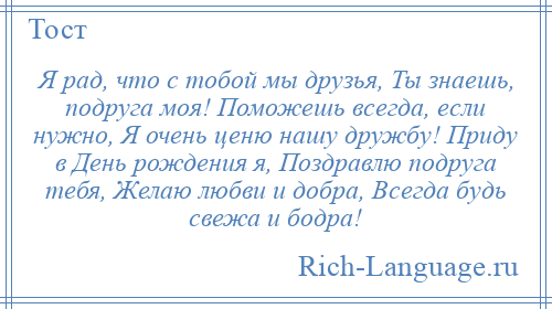 
    Я рад, что с тобой мы друзья, Ты знаешь, подруга моя! Поможешь всегда, если нужно, Я очень ценю нашу дружбу! Приду в День рождения я, Поздравлю подруга тебя, Желаю любви и добра, Всегда будь свежа и бодра!