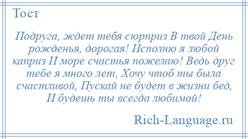 
    Подруга, ждет тебя сюрприз В твой День рожденья, дорогая! Исполню я любой каприз И море счастья пожелаю! Ведь друг тебе я много лет, Хочу чтоб ты была счастливой, Пускай не будет в жизни бед, И будешь ты всегда любимой!