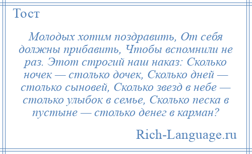 
    Молодых хотим поздравить, От себя должны прибавить, Чтобы вспомнили не раз. Этот строгий наш наказ: Сколько ночек — столько дочек, Сколько дней — столько сыновей, Сколько звезд в небе — столько улыбок в семье, Сколько песка в пустыне — столько денег в карман?