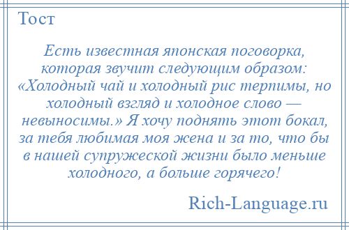 
    Есть известная японская поговорка, которая звучит следующим образом: «Холодный чай и холодный рис терпимы, но холодный взгляд и холодное слово — невыносимы.» Я хочу поднять этот бокал, за тебя любимая моя жена и за то, что бы в нашей супружеской жизни было меньше холодного, а больше горячего!