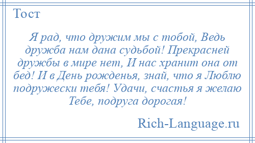 
    Я рад, что дружим мы с тобой, Ведь дружба нам дана судьбой! Прекрасней дружбы в мире нет, И нас хранит она от бед! И в День рожденья, знай, что я Люблю подружески тебя! Удачи, счастья я желаю Тебе, подруга дорогая!