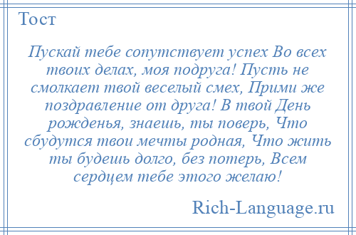 
    Пускай тебе сопутствует успех Во всех твоих делах, моя подруга! Пусть не смолкает твой веселый смех, Прими же поздравление от друга! В твой День рожденья, знаешь, ты поверь, Что сбудутся твои мечты родная, Что жить ты будешь долго, без потерь, Всем сердцем тебе этого желаю!