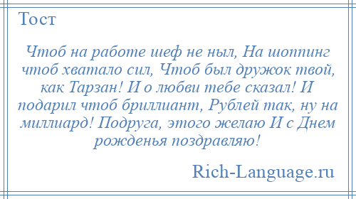 
    Чтоб на работе шеф не ныл, На шоппинг чтоб хватало сил, Чтоб был дружок твой, как Тарзан! И о любви тебе сказал! И подарил чтоб бриллиант, Рублей так, ну на миллиард! Подруга, этого желаю И с Днем рожденья поздравляю!