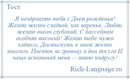 
    Я поздравляю тебя с Днем рожденья! Желаю жизни сладкой, как варенье, Любви желаю океан глубокий, С бассейном особняк высокий! Желаю тебе мужа клёвого, Достигнуть в этой жизни многого, Поездок за границу в дни досуга И чаще вспоминай меня — твою подругу!