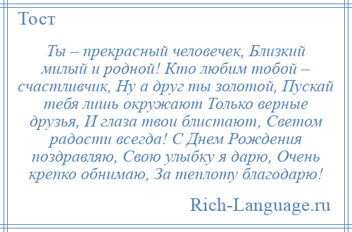 
    Ты – прекрасный человечек, Близкий милый и родной! Кто любим тобой – счастливчик, Ну а друг ты золотой, Пускай тебя лишь окружают Только верные друзья, И глаза твои блистают, Светом радости всегда! С Днем Рождения поздравляю, Свою улыбку я дарю, Очень крепко обнимаю, За теплоту благодарю!