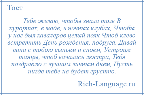 
    Тебе желаю, чтобы знала толк В курортах, в моде, в ночных клубах, Чтобы у ног был кавалеров целый полк Чтоб клево встретить День рождения, подруга. Давай вина с тобою выпьем и споем, Устроим танцы, чтоб качалась люстра, Тебя поздравлю с лучшим личным днем, Пусть нигде тебе не будет грустно.