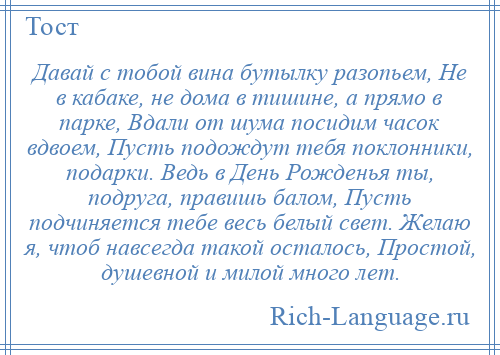 
    Давай с тобой вина бутылку разопьем, Не в кабаке, не дома в тишине, а прямо в парке, Вдали от шума посидим часок вдвоем, Пусть подождут тебя поклонники, подарки. Ведь в День Рожденья ты, подруга, правишь балом, Пусть подчиняется тебе весь белый свет. Желаю я, чтоб навсегда такой осталось, Простой, душевной и милой много лет.