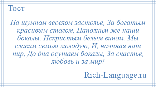 
    На шумном веселом застолье, За богатым красивым столом, Наполним же наши бокалы. Искристым белым вином. Мы славим семью молодую, И, начиная наш пир, До дна осушаем бокалы, За счастье, любовь и за мир!