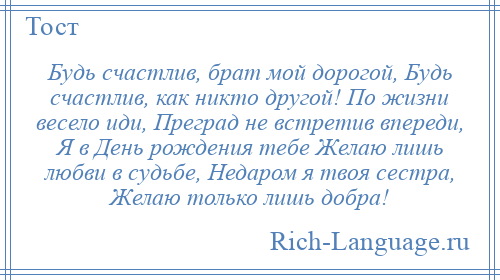 
    Будь счастлив, брат мой дорогой, Будь счастлив, как никто другой! По жизни весело иди, Преград не встретив впереди, Я в День рождения тебе Желаю лишь любви в судьбе, Недаром я твоя сестра, Желаю только лишь добра!