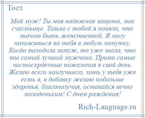 
    Мой муж! Ты моя надежная защита, мое счастьице. Только с тобой я поняла, что значит быть женственной. Я могу положиться на тебя в любую минутку. Когда выходила замуж, то уже знала, что ты самый лучший мужчина. Прими самые чистосердечные пожелания в свой день. Желаю всего наилучшего, хоть у тебя уже есть я, в добавку желаю побольше здоровья, благополучия, оставайся вечно молоденьким! С днем рождения!