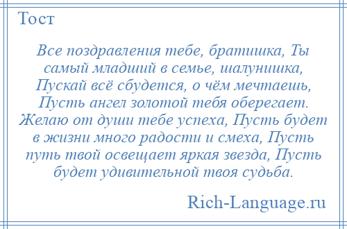 
    Все поздравления тебе, братишка, Ты самый младший в семье, шалунишка, Пускай всё сбудется, о чём мечтаешь, Пусть ангел золотой тебя оберегает. Желаю от души тебе успеха, Пусть будет в жизни много радости и смеха, Пусть путь твой освещает яркая звезда, Пусть будет удивительной твоя судьба.