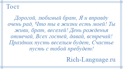 
    Дорогой, любимый брат, Я и вправду очень рад, Что ты в жизни есть моей! Ты живи, брат, веселей! День рожденья отмечай, Всех гостей, давай, встречай! Праздник пусть веселым будет, Счастье пусть с тобой пребудет!