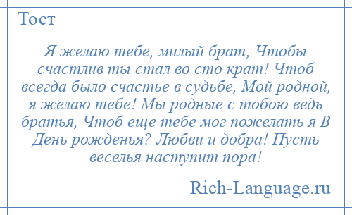 
    Я желаю тебе, милый брат, Чтобы счастлив ты стал во сто крат! Чтоб всегда было счастье в судьбе, Мой родной, я желаю тебе! Мы родные с тобою ведь братья, Чтоб еще тебе мог пожелать я В День рожденья? Любви и добра! Пусть веселья наступит пора!