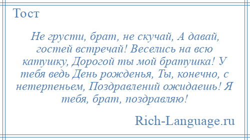 
    Не грусти, брат, не скучай, А давай, гостей встречай! Веселись на всю катушку, Дорогой ты мой братушка! У тебя ведь День рожденья, Ты, конечно, с нетерпеньем, Поздравлений ожидаешь! Я тебя, брат, поздравляю!