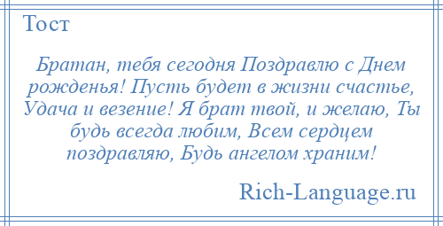 
    Братан, тебя сегодня Поздравлю с Днем рожденья! Пусть будет в жизни счастье, Удача и везение! Я брат твой, и желаю, Ты будь всегда любим, Всем сердцем поздравляю, Будь ангелом храним!