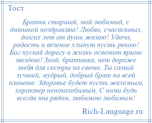 
    Братик старший, мой любимый, с днюшкой поздравляю! Любви, счастливых, долгих лет от души желаю! Удача, радость и везение хлынут пусть рекою! Бог пускай дорогу в жизнь осветит яркою звездою! Знай, братишка, нет дороже тебя для сестры на свете, Ты самый лучший, мудрый, добрый брат на всей планете. Здоровье будет пусть железным, характер непоколебимым, С нами будь всегда ты рядом, любимою любимым!