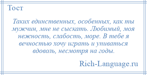 
    Таких единственных, особенных, как ты мужчин, мне не сыскать. Любимый, моя нежность, слабость, море. В тебе я вечностью хочу играть и упиваться вдоволь, несмотря на годы.