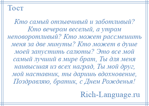 
    Кто самый отзывчивый и заботливый? Кто вечером веселый, а утром неповоротливый? Кто может рассмешить меня за две минуты? Кто может в душе моей запустить салюты? Это все мой самый лучший в мире брат, Ты для меня наивысшая из всех наград, Ты мой друг, мой наставник, ты даришь вдохновение, Поздравляю, братик, с Днем Рожденья!