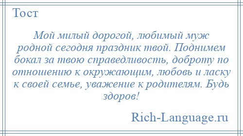 
    Мой милый дорогой, любимый муж родной сегодня праздник твой. Поднимем бокал за твою справедливость, доброту по отношению к окружающим, любовь и ласку к своей семье, уважение к родителям. Будь здоров!