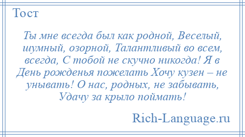 
    Ты мне всегда был как родной, Веселый, шумный, озорной, Талантливый во всем, всегда, С тобой не скучно никогда! Я в День рожденья пожелать Хочу кузен – не унывать! О нас, родных, не забывать, Удачу за крыло поймать!