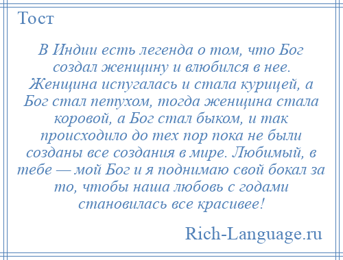 
    В Индии есть легенда о том, что Бог создал женщину и влюбился в нее. Женщина испугалась и стала курицей, а Бог стал петухом, тогда женщина стала коровой, а Бог стал быком, и так происходило до тех пор пока не были созданы все создания в мире. Любимый, в тебе — мой Бог и я поднимаю свой бокал за то, чтобы наша любовь с годами становилась все красивее!