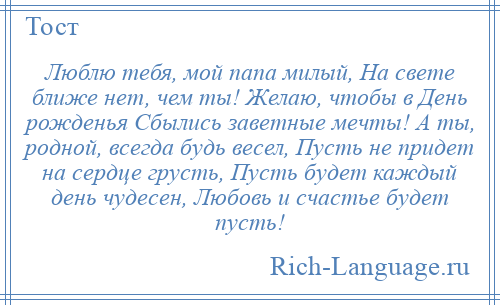 
    Люблю тебя, мой папа милый, На свете ближе нет, чем ты! Желаю, чтобы в День рожденья Сбылись заветные мечты! А ты, родной, всегда будь весел, Пусть не придет на сердце грусть, Пусть будет каждый день чудесен, Любовь и счастье будет пусть!