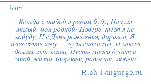 
    Всегда с тобой я рядом буду, Папуля милый, мой родной! Поверь, тебя я не забуду, И в День рожденья, дорогой, Я пожелать хочу — будь счастлив, И много долгих лет живи, Пусть много будет в этой жизни Здоровья, радости, любви!