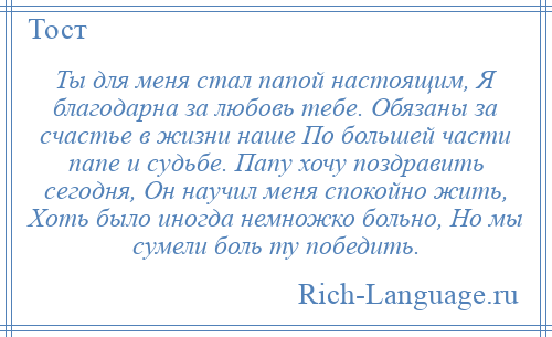 
    Ты для меня стал папой настоящим, Я благодарна за любовь тебе. Обязаны за счастье в жизни наше По большей части папе и судьбе. Папу хочу поздравить сегодня, Он научил меня спокойно жить, Хоть было иногда немножко больно, Но мы сумели боль ту победить.