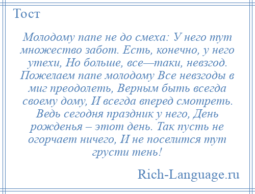 
    Молодому папе не до смеха: У него тут множество забот. Есть, конечно, у него утехи, Но больше, все—таки, невзгод. Пожелаем папе молодому Все невзгоды в миг преодолеть, Верным быть всегда своему дому, И всегда вперед смотреть. Ведь сегодня праздник у него, День рожденья – этот день. Так пусть не огорчает ничего, И не поселится тут грусти тень!