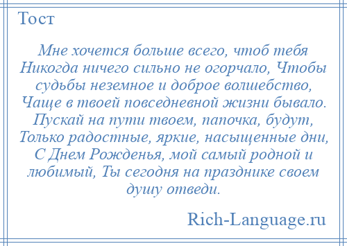 
    Мне хочется больше всего, чтоб тебя Никогда ничего сильно не огорчало, Чтобы судьбы неземное и доброе волшебство, Чаще в твоей повседневной жизни бывало. Пускай на пути твоем, папочка, будут, Только радостные, яркие, насыщенные дни, С Днем Рожденья, мой самый родной и любимый, Ты сегодня на празднике своем душу отведи.