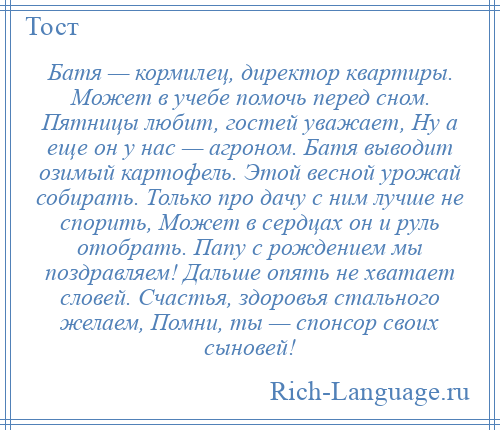 
    Батя — кормилец, директор квартиры. Может в учебе помочь перед сном. Пятницы любит, гостей уважает, Ну а еще он у нас — агроном. Батя выводит озимый картофель. Этой весной урожай собирать. Только про дачу с ним лучше не спорить, Может в сердцах он и руль отобрать. Папу с рождением мы поздравляем! Дальше опять не хватает словей. Счастья, здоровья стального желаем, Помни, ты — спонсор своих сыновей!