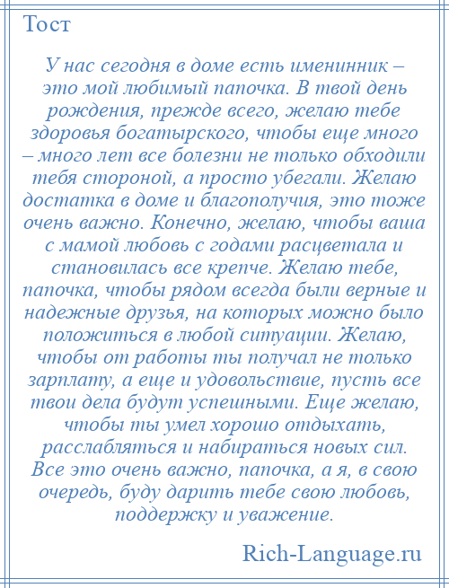 
    У нас сегодня в доме есть именинник – это мой любимый папочка. В твой день рождения, прежде всего, желаю тебе здоровья богатырского, чтобы еще много – много лет все болезни не только обходили тебя стороной, а просто убегали. Желаю достатка в доме и благополучия, это тоже очень важно. Конечно, желаю, чтобы ваша с мамой любовь с годами расцветала и становилась все крепче. Желаю тебе, папочка, чтобы рядом всегда были верные и надежные друзья, на которых можно было положиться в любой ситуации. Желаю, чтобы от работы ты получал не только зарплату, а еще и удовольствие, пусть все твои дела будут успешными. Еще желаю, чтобы ты умел хорошо отдыхать, расслабляться и набираться новых сил. Все это очень важно, папочка, а я, в свою очередь, буду дарить тебе свою любовь, поддержку и уважение.