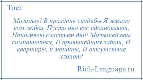 
    Молодые! В праздник свадьбы Я желаю вам любви, Пусть она вас вдохновляет, Наполняет счастьем дни! Малышей вам симпатичных, И приятнейших забот, И квартиры, и машины, И отсутствия хлопот!