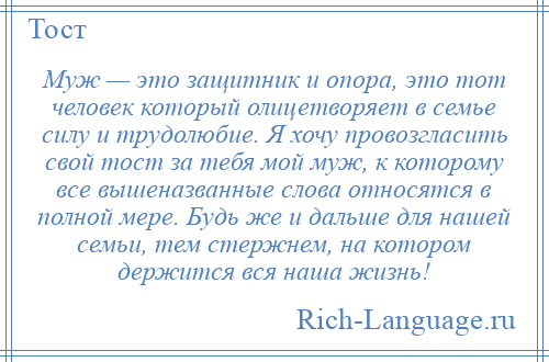 
    Муж — это защитник и опора, это тот человек который олицетворяет в семье силу и трудолюбие. Я хочу провозгласить свой тост за тебя мой муж, к которому все вышеназванные слова относятся в полной мере. Будь же и дальше для нашей семьи, тем стержнем, на котором держится вся наша жизнь!