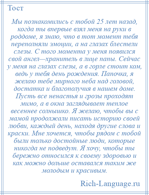 
    Мы познакомились с тобой 25 лет назад, когда ты впервые взял меня на руки в роддоме, я знаю, что в тот момент тебя переполняли эмоции, а на глазах блестели слезы. С того момента у меня появился свой ангел—хранитель в лице папы. Сейчас у меня на глазах слезы, а в горле стоит ком, ведь у тебя день рождения. Папочка, я желаю тебе мирного неба над головой, достатка и благополучия в нашем доме. Пусть все ненастья и грозы проходят мимо, а в окна заглядывает теплое весеннее солнышко. Я желаю, чтобы вы с мамой продолжали писать историю своей любви, каждый день, находя другие слова и краски. Мне хочется, чтобы рядом с тобой были только достойные люди, которые никогда не подведут. Я хочу, чтобы ты бережно относился к своему здоровью и как можно дольше оставался таким же молодым и красивым.